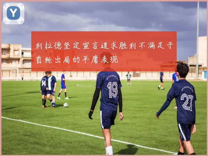利拉德坚定宣言追求胜利不满足于首轮出局的平庸表现