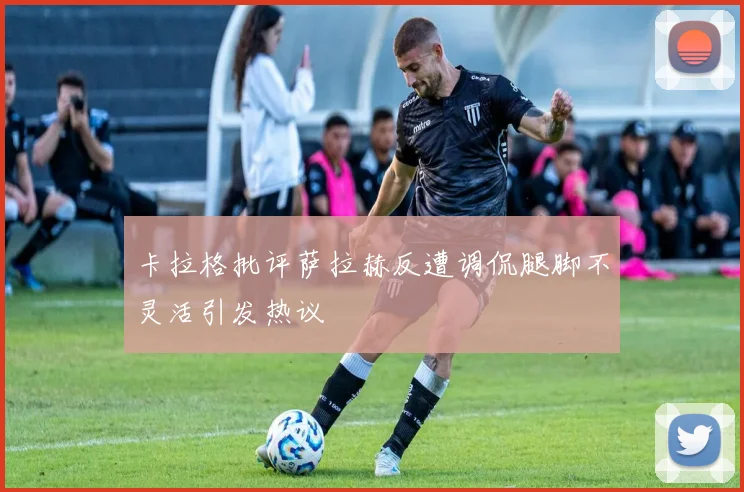 卡拉格批评萨拉赫反遭调侃腿脚不灵活引发热议