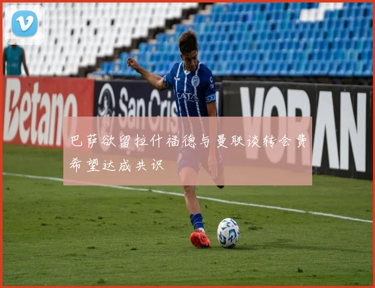巴萨欲留拉什福德与曼联谈转会费希望达成共识