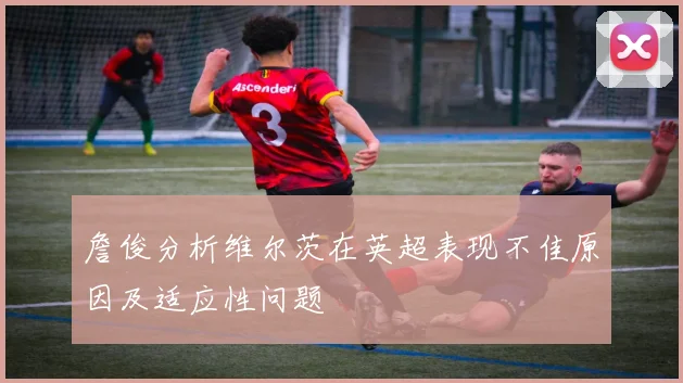 詹俊分析维尔茨在英超表现不佳原因及适应性问题