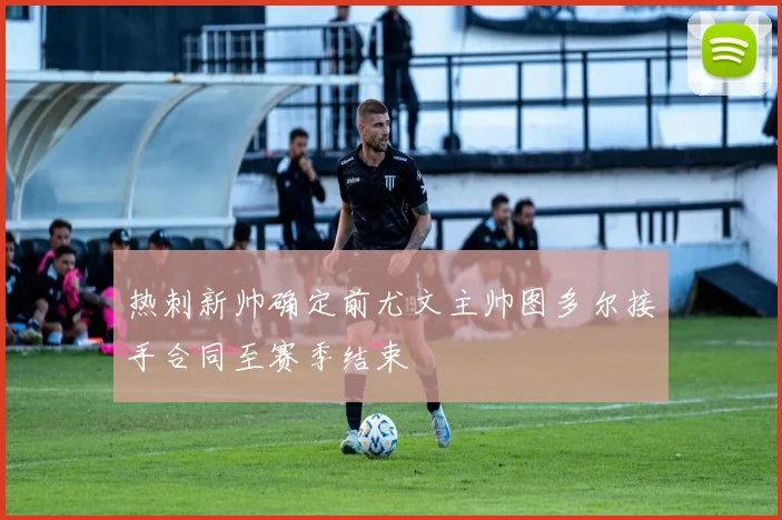 热刺新帅确定前尤文主帅图多尔接手合同至赛季结束