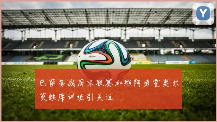 巴萨备战周末联赛加维阿劳霍奥尔莫缺席训练引关注