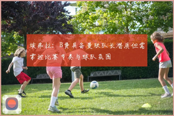 埃弗拉：B费具备曼联队长潜质但需掌控比赛节奏与球队氛围