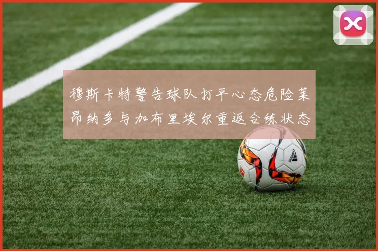 穆斯卡特警告球队打平心态危险莱昂纳多与加布里埃尔重返合练状态