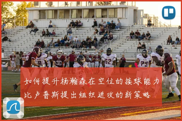 如何提升杨瀚森在空位的接球能力比卢普斯提出组织进攻的新策略