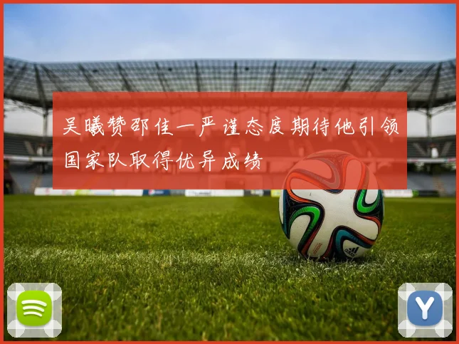 吴曦赞邵佳一严谨态度期待他引领国家队取得优异成绩
