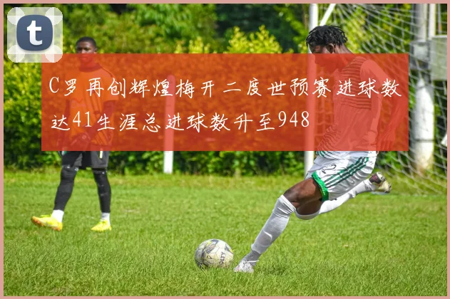 C罗再创辉煌梅开二度世预赛进球数达41生涯总进球数升至948